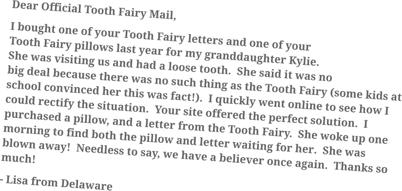 Dear Official Tooth Fairy Mail, I bought one of your Tooth Fairy letters and one of your Tooth Fairy pillows last year for my granddaughter Kylie.  She was visiting us and had a loose tooth.  She said it was no big deal because there was no such thing as the Tooth Fairy (some kids at school convinced her this was fact!).  I quickly went online to see how I could rectify the situation.  Your site offered the perfect solution.  I purchased a pillow, and a letter from the Tooth Fairy.  She woke up one morning to find both the pillow and letter waiting for her.  She was blown away!  Needless to say, we have a believer once again.  Thanks so much!  - Lisa from Delaware