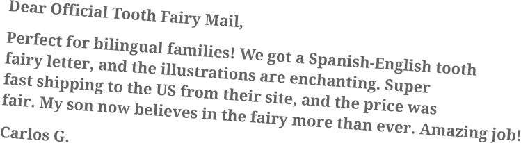 Dear Official Tooth Fairy Mail, Perfect for bilingual families! We got a Spanish-English tooth fairy letter, and the illustrations are enchanting. Super fast shipping to the US from their site, and the price was fair. My son now believes in the fairy more than ever. Amazing job! Carlos G.