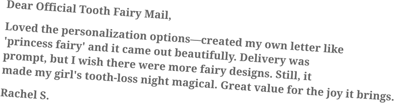 Dear Official Tooth Fairy Mail, Loved the personalization options—created my own letter like 'princess fairy' and it came out beautifully. Delivery was prompt, but I wish there were more fairy designs. Still, it made my girl's tooth-loss night magical. Great value for the joy it brings. Rachel S.