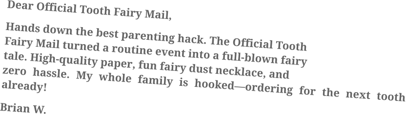 Dear Official Tooth Fairy Mail, Hands down the best parenting hack. The Official Tooth Fairy Mail turned a routine event into a full-blown fairy tale. High-quality paper, fun fairy dust necklace, and zero hassle. My whole family is hooked—ordering for the next tooth already! Brian W.